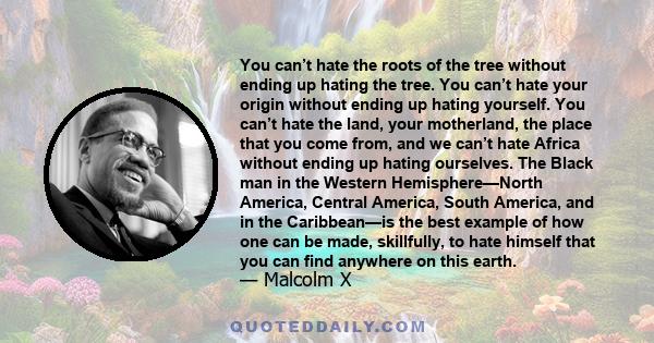 You can’t hate the roots of the tree without ending up hating the tree. You can’t hate your origin without ending up hating yourself. You can’t hate the land, your motherland, the place that you come from, and we can’t