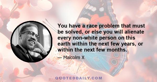 You have a race problem that must be solved, or else you will alienate every non-white person on this earth within the next few years, or within the next few months.