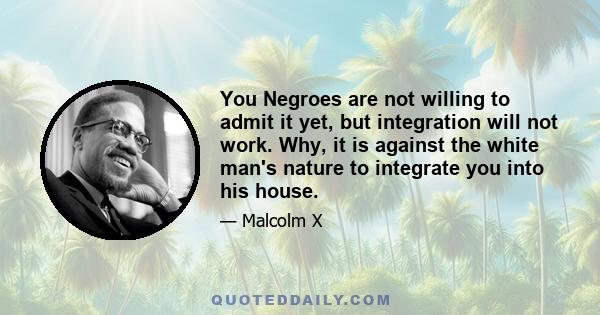 You Negroes are not willing to admit it yet, but integration will not work. Why, it is against the white man's nature to integrate you into his house.