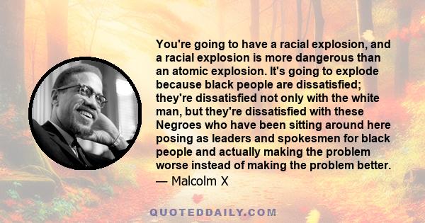 You're going to have a racial explosion, and a racial explosion is more dangerous than an atomic explosion. It's going to explode because black people are dissatisfied; they're dissatisfied not only with the white man,