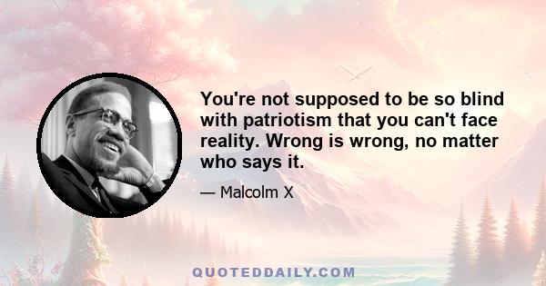 You're not supposed to be so blind with patriotism that you can't face reality. Wrong is wrong, no matter who says it.