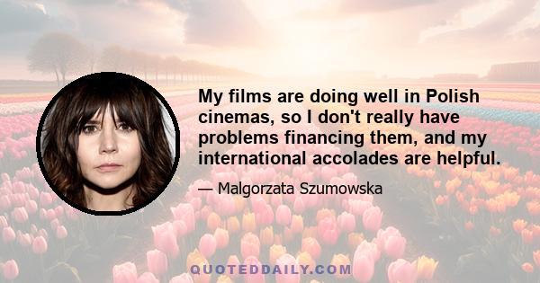 My films are doing well in Polish cinemas, so I don't really have problems financing them, and my international accolades are helpful.