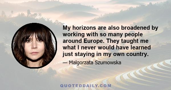 My horizons are also broadened by working with so many people around Europe. They taught me what I never would have learned just staying in my own country.