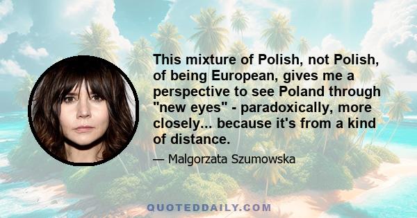 This mixture of Polish, not Polish, of being European, gives me a perspective to see Poland through new eyes - paradoxically, more closely... because it's from a kind of distance.