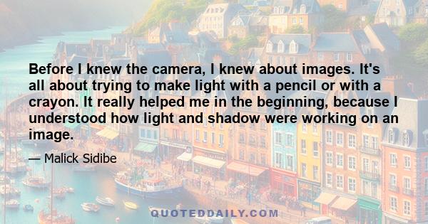 Before I knew the camera, I knew about images. It's all about trying to make light with a pencil or with a crayon. It really helped me in the beginning, because I understood how light and shadow were working on an image.