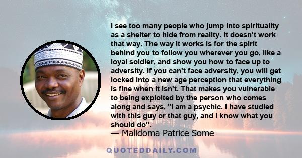 I see too many people who jump into spirituality as a shelter to hide from reality. It doesn't work that way. The way it works is for the spirit behind you to follow you wherever you go, like a loyal soldier, and show