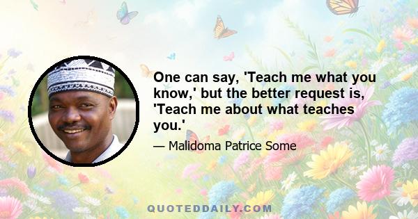 One can say, 'Teach me what you know,' but the better request is, 'Teach me about what teaches you.'