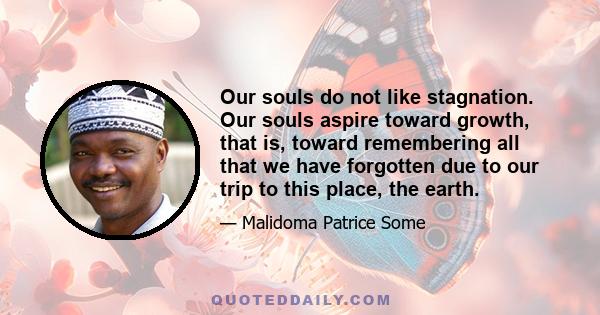 Our souls do not like stagnation. Our souls aspire toward growth, that is, toward remembering all that we have forgotten due to our trip to this place, the earth.