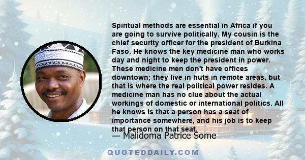 Spiritual methods are essential in Africa if you are going to survive politically. My cousin is the chief security officer for the president of Burkina Faso. He knows the key medicine man who works day and night to keep 