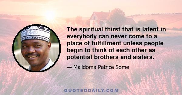 The spiritual thirst that is latent in everybody can never come to a place of fulfillment unless people begin to think of each other as potential brothers and sisters.