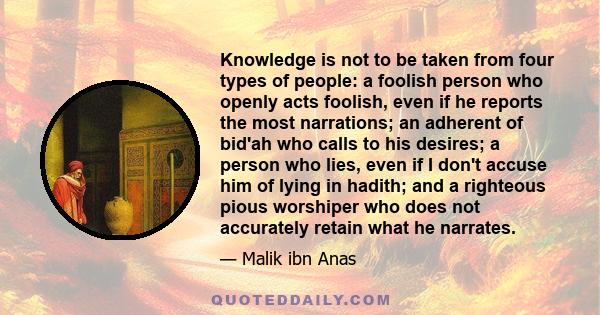 Knowledge is not to be taken from four types of people: a foolish person who openly acts foolish, even if he reports the most narrations; an adherent of bid'ah who calls to his desires; a person who lies, even if I