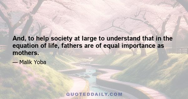 And, to help society at large to understand that in the equation of life, fathers are of equal importance as mothers.