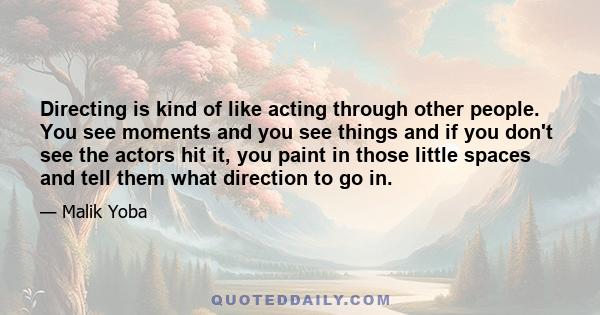 Directing is kind of like acting through other people. You see moments and you see things and if you don't see the actors hit it, you paint in those little spaces and tell them what direction to go in.