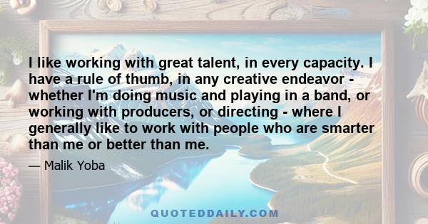 I like working with great talent, in every capacity. I have a rule of thumb, in any creative endeavor - whether I'm doing music and playing in a band, or working with producers, or directing - where I generally like to