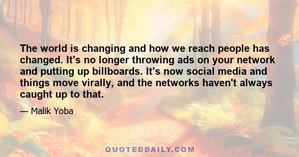 The world is changing and how we reach people has changed. It's no longer throwing ads on your network and putting up billboards. It's now social media and things move virally, and the networks haven't always caught up