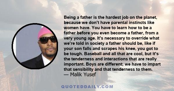 Being a father is the hardest job on the planet, because we don't have parental instincts like women have. You have to learn how to be a father before you even become a father, from a very young age. It's necessary to