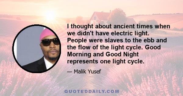 I thought about ancient times when we didn't have electric light. People were slaves to the ebb and the flow of the light cycle. Good Morning and Good Night represents one light cycle.