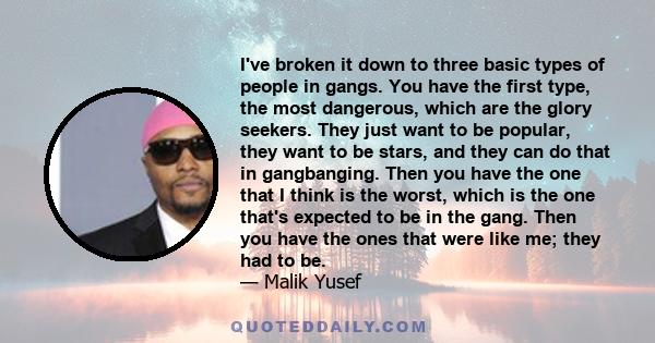 I've broken it down to three basic types of people in gangs. You have the first type, the most dangerous, which are the glory seekers. They just want to be popular, they want to be stars, and they can do that in