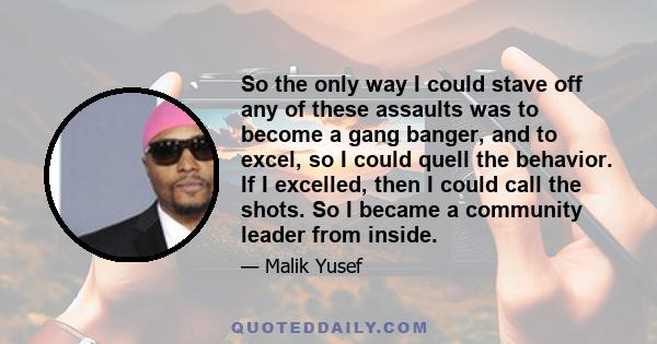 So the only way I could stave off any of these assaults was to become a gang banger, and to excel, so I could quell the behavior. If I excelled, then I could call the shots. So I became a community leader from inside.