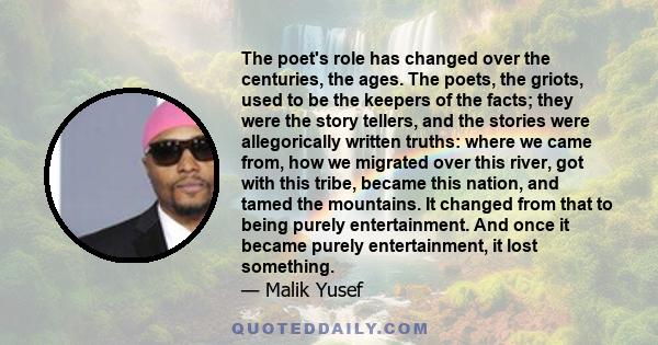 The poet's role has changed over the centuries, the ages. The poets, the griots, used to be the keepers of the facts; they were the story tellers, and the stories were allegorically written truths: where we came from,