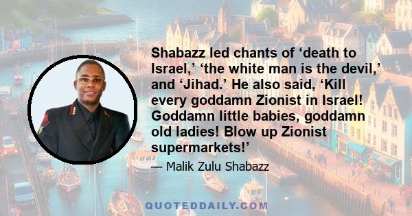 Shabazz led chants of ‘death to Israel,’ ‘the white man is the devil,’ and ‘Jihad.’ He also said, ‘Kill every goddamn Zionist in Israel! Goddamn little babies, goddamn old ladies! Blow up Zionist supermarkets!’