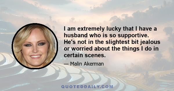 I am extremely lucky that I have a husband who is so supportive. He's not in the slightest bit jealous or worried about the things I do in certain scenes.