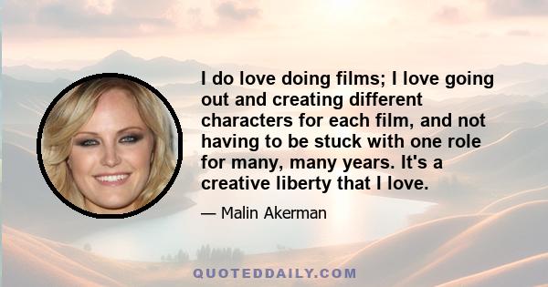 I do love doing films; I love going out and creating different characters for each film, and not having to be stuck with one role for many, many years. It's a creative liberty that I love.