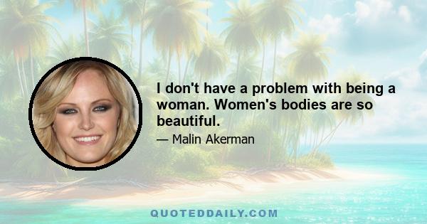 I don't have a problem with being a woman. Women's bodies are so beautiful.