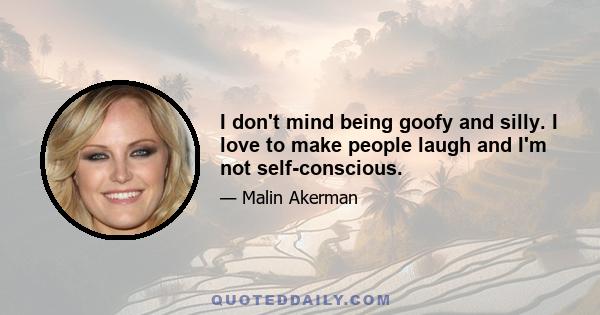 I don't mind being goofy and silly. I love to make people laugh and I'm not self-conscious.