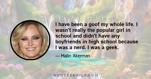 I have been a goof my whole life. I wasn't really the popular girl in school and didn't have any boyfriends in high school because I was a nerd. I was a geek.