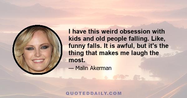 I have this weird obsession with kids and old people falling. Like, funny falls. It is awful, but it's the thing that makes me laugh the most.