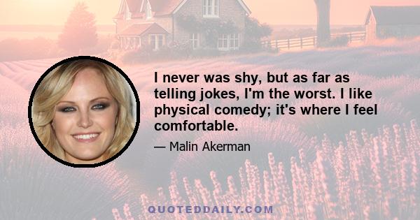 I never was shy, but as far as telling jokes, I'm the worst. I like physical comedy; it's where I feel comfortable.