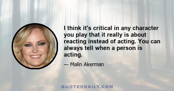 I think it's critical in any character you play that it really is about reacting instead of acting. You can always tell when a person is acting.