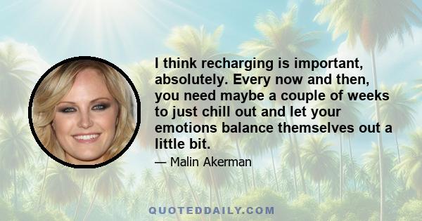 I think recharging is important, absolutely. Every now and then, you need maybe a couple of weeks to just chill out and let your emotions balance themselves out a little bit.