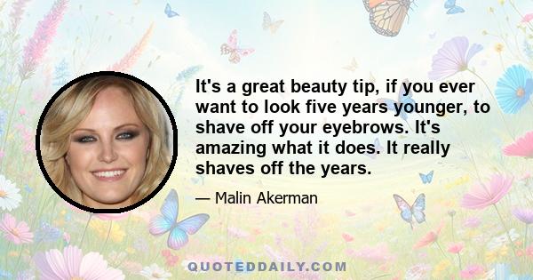 It's a great beauty tip, if you ever want to look five years younger, to shave off your eyebrows. It's amazing what it does. It really shaves off the years.