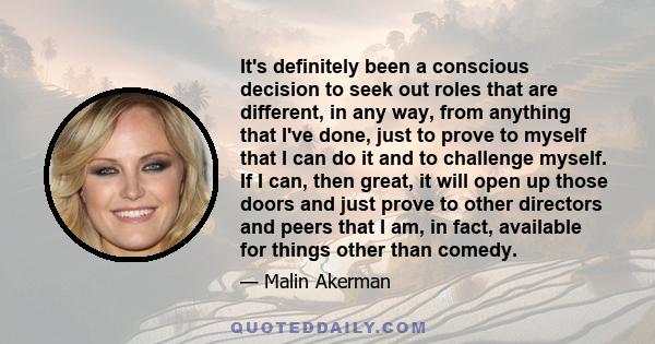 It's definitely been a conscious decision to seek out roles that are different, in any way, from anything that I've done, just to prove to myself that I can do it and to challenge myself. If I can, then great, it will