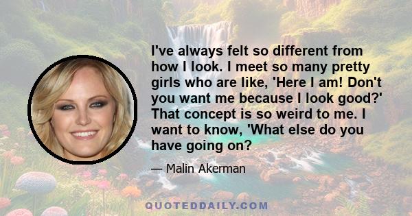 I've always felt so different from how I look. I meet so many pretty girls who are like, 'Here I am! Don't you want me because I look good?' That concept is so weird to me. I want to know, 'What else do you have going