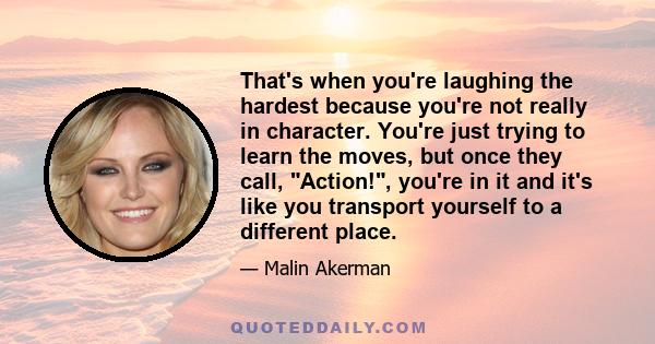 That's when you're laughing the hardest because you're not really in character. You're just trying to learn the moves, but once they call, Action!, you're in it and it's like you transport yourself to a different place.