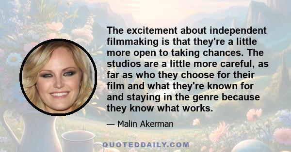 The excitement about independent filmmaking is that they're a little more open to taking chances. The studios are a little more careful, as far as who they choose for their film and what they're known for and staying in 