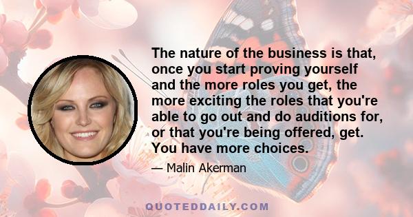 The nature of the business is that, once you start proving yourself and the more roles you get, the more exciting the roles that you're able to go out and do auditions for, or that you're being offered, get. You have