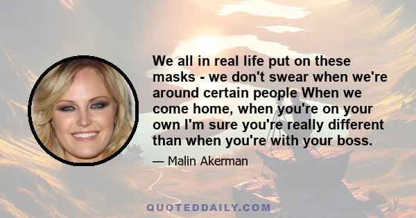 We all in real life put on these masks - we don't swear when we're around certain people When we come home, when you're on your own I'm sure you're really different than when you're with your boss.