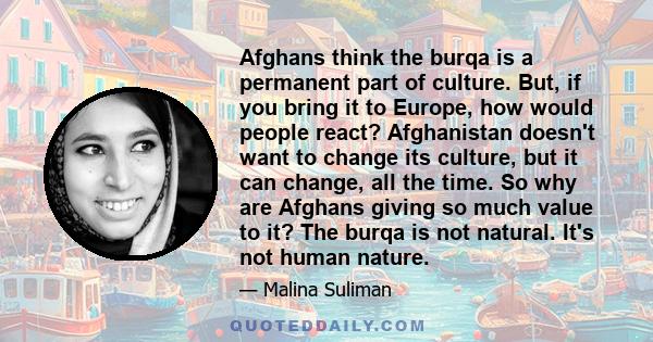 Afghans think the burqa is a permanent part of culture. But, if you bring it to Europe, how would people react? Afghanistan doesn't want to change its culture, but it can change, all the time. So why are Afghans giving