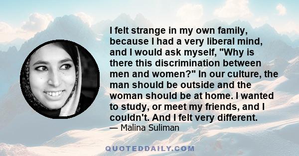 I felt strange in my own family, because I had a very liberal mind, and I would ask myself, Why is there this discrimination between men and women? In our culture, the man should be outside and the woman should be at