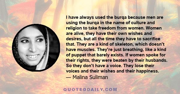 I have always used the burqa because men are using the burqa in the name of culture and religion to take freedom from women. Women are alive, they have their own wishes and desires, but all the time they have to