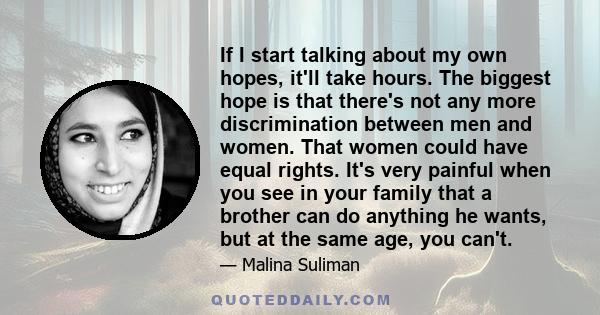 If I start talking about my own hopes, it'll take hours. The biggest hope is that there's not any more discrimination between men and women. That women could have equal rights. It's very painful when you see in your