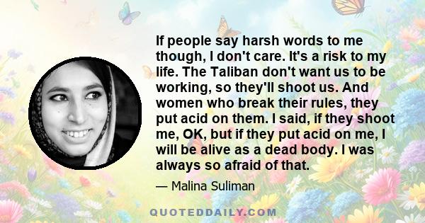 If people say harsh words to me though, I don't care. It's a risk to my life. The Taliban don't want us to be working, so they'll shoot us. And women who break their rules, they put acid on them. I said, if they shoot