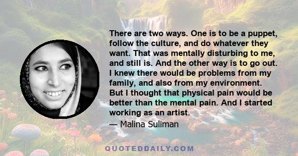 There are two ways. One is to be a puppet, follow the culture, and do whatever they want. That was mentally disturbing to me, and still is. And the other way is to go out. I knew there would be problems from my family,