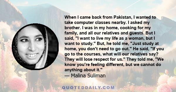 When I came back from Pakistan, I wanted to take computer classes nearby. I asked my brother. I was in my home, cooking for my family, and all our relatives and guests. But I said, I want to live my life as a woman, but 