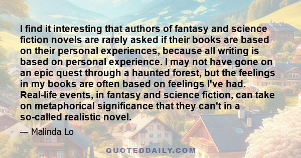 I find it interesting that authors of fantasy and science fiction novels are rarely asked if their books are based on their personal experiences, because all writing is based on personal experience. I may not have gone