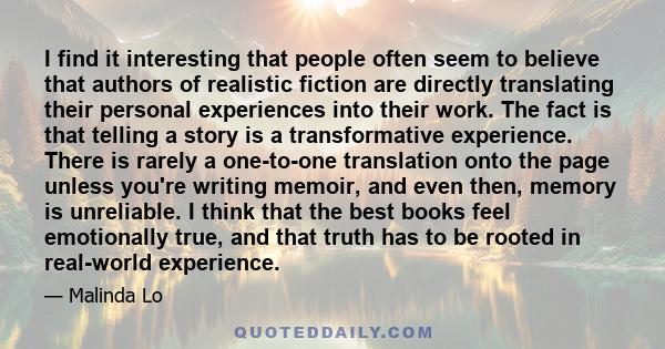 I find it interesting that people often seem to believe that authors of realistic fiction are directly translating their personal experiences into their work. The fact is that telling a story is a transformative